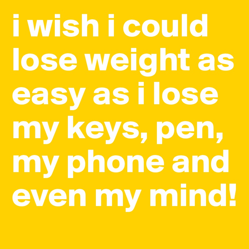 i wish i could lose weight as easy as i lose my keys, pen, my phone and even my mind!