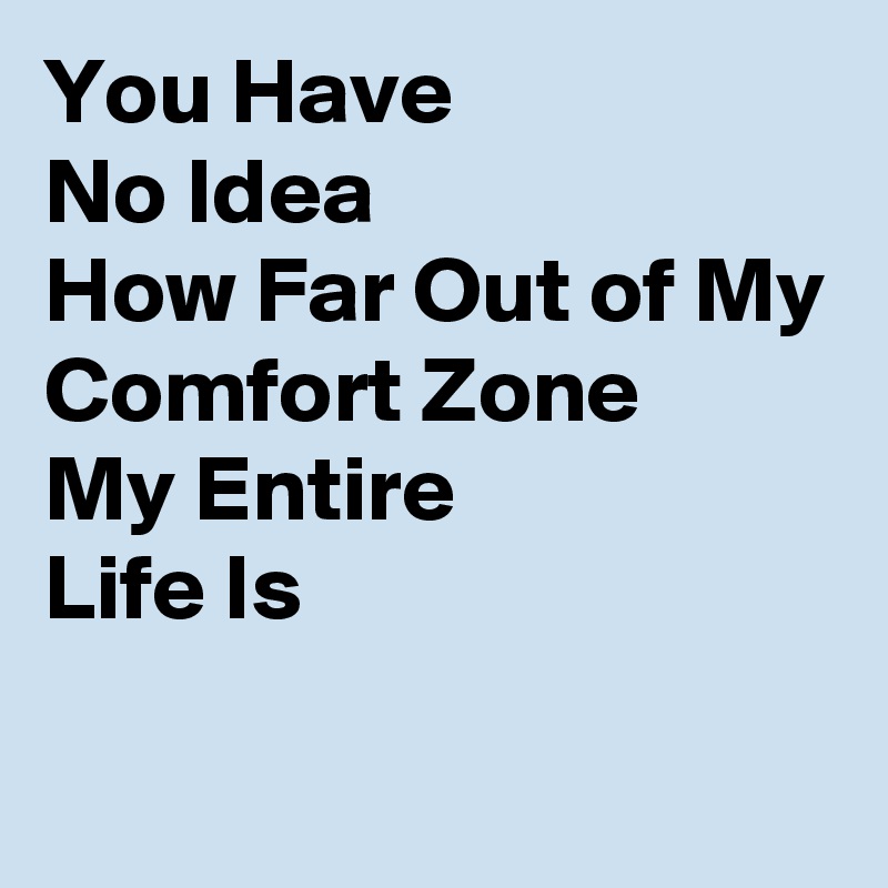 You Have No Idea How Far Out Of My Comfort Zone My Entire Life Is