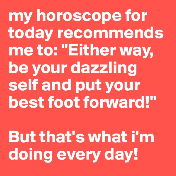my horoscope for today recommends me to: "Either way, be your dazzling self and put your best foot forward!"

But that's what i'm doing every day!