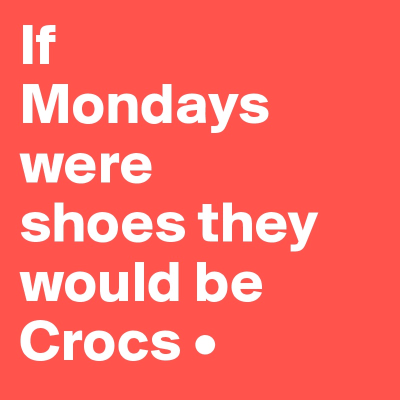 If
Mondays were
shoes they would be Crocs •