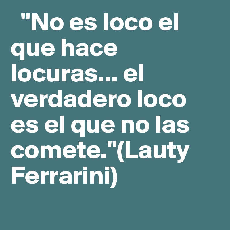   "No es loco el que hace locuras... el verdadero loco es el que no las comete."(Lauty Ferrarini) 
