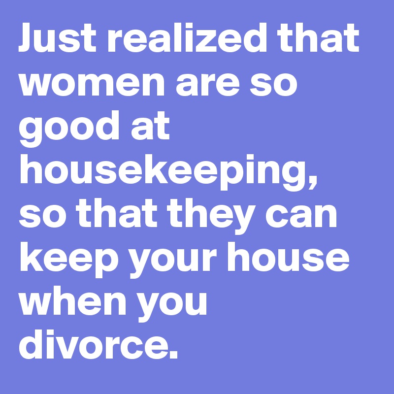 Just realized that women are so good at housekeeping, so that they can keep your house when you divorce.