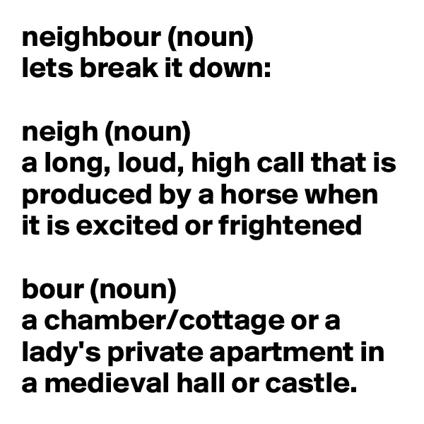 neighbour (noun)
lets break it down:

neigh (noun)
a long, loud, high call that is produced by a horse when it is excited or frightened

bour (noun)
a chamber/cottage or a lady's private apartment in a medieval hall or castle.