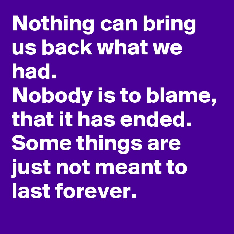 Nothing can bring us back what we had.
Nobody is to blame, that it has ended.
Some things are just not meant to last forever.