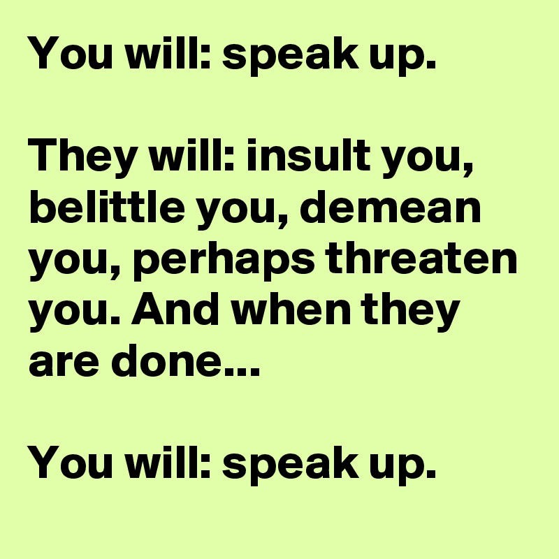 You will: speak up.

They will: insult you, belittle you, demean you, perhaps threaten you. And when they are done... 

You will: speak up.