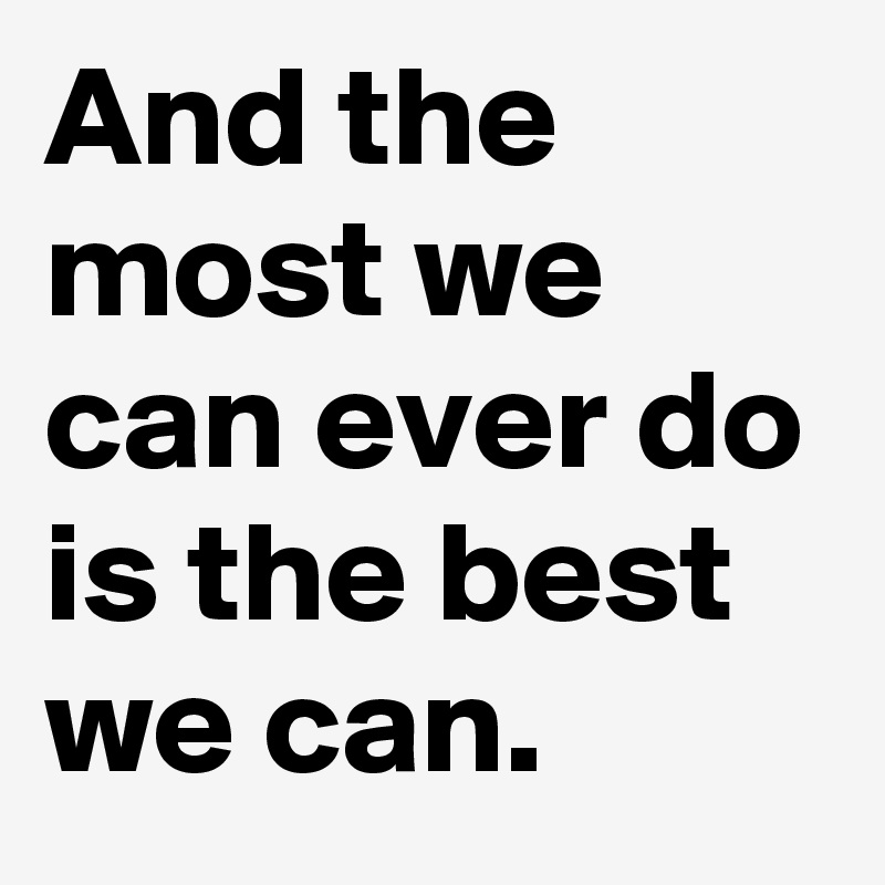 And the most we can ever do is the best we can.