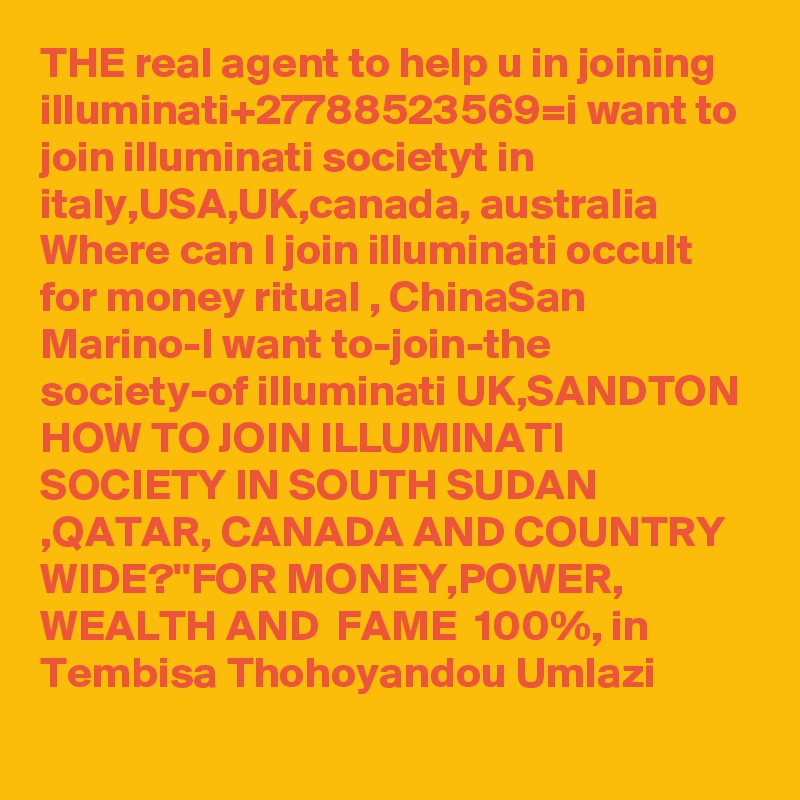THE real agent to help u in joining illuminati+27788523569=i want to join illuminati societyt in italy,USA,UK,canada, australia Where can I join illuminati occult for money ritual , ChinaSan Marino-I want to-join-the society-of illuminati UK,SANDTON HOW TO JOIN ILLUMINATI SOCIETY IN SOUTH SUDAN ,QATAR, CANADA AND COUNTRY WIDE?''FOR MONEY,POWER, WEALTH AND  FAME  100%, in Tembisa Thohoyandou Umlazi