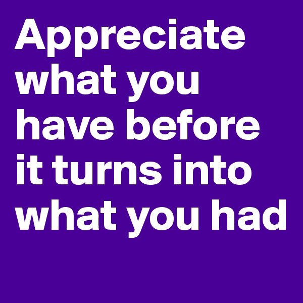 Appreciate what you have before it turns into what you had