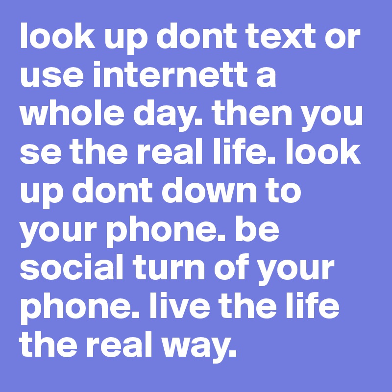 look up dont text or use internett a whole day. then you se the real life. look up dont down to your phone. be social turn of your phone. live the life the real way. 