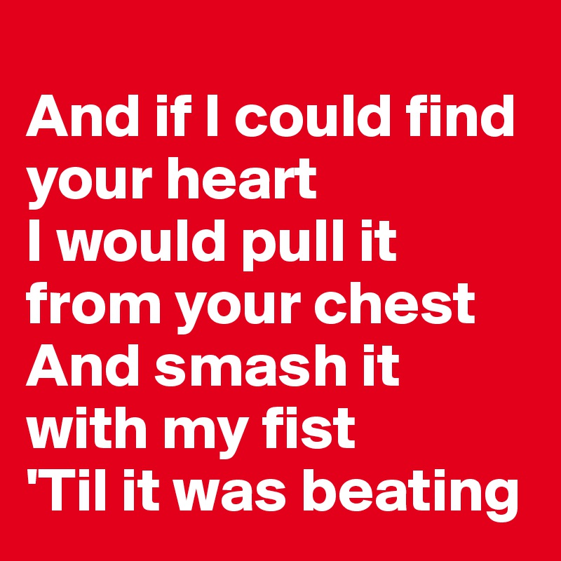
And if I could find your heart
I would pull it from your chest
And smash it with my fist
'Til it was beating