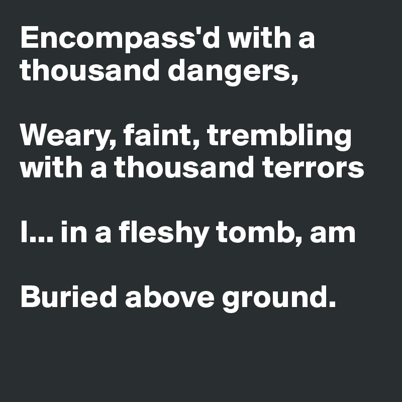 Encompass'd with a thousand dangers,

Weary, faint, trembling with a thousand terrors

I... in a fleshy tomb, am

Buried above ground.

