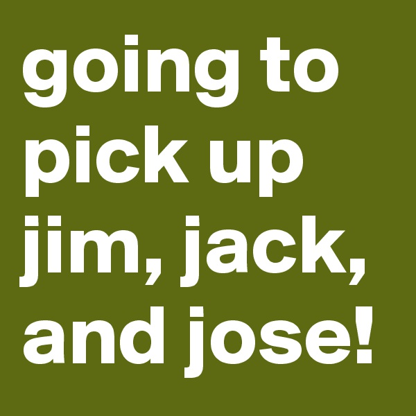 going to pick up jim, jack, and jose!
