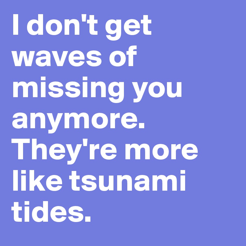I don't get waves of missing you anymore. They're more like tsunami tides. 