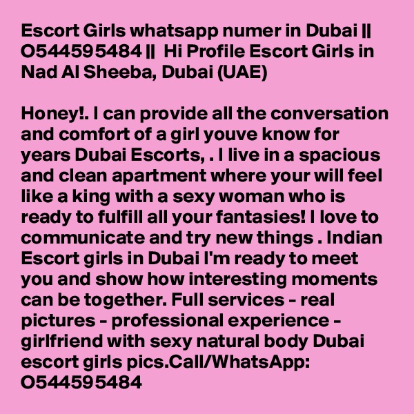Escort Girls whatsapp numer in Dubai || O544595484 ||  Hi Profile Escort Girls in Nad Al Sheeba, Dubai (UAE)

Honey!. I can provide all the conversation and comfort of a girl youve know for years Dubai Escorts, . I live in a spacious and clean apartment where your will feel like a king with a sexy woman who is ready to fulfill all your fantasies! I love to communicate and try new things . Indian Escort girls in Dubai I'm ready to meet you and show how interesting moments can be together. Full services - real pictures - professional experience - girlfriend with sexy natural body Dubai escort girls pics.Call/WhatsApp: O544595484 