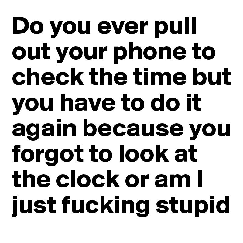 Do you ever pull out your phone to check the time but you have to do it again because you forgot to look at the clock or am I just fucking stupid