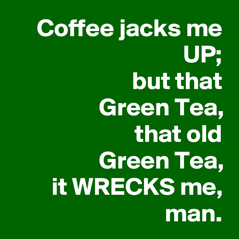 Coffee jacks me UP;
but that
Green Tea,
that old
Green Tea,
it WRECKS me, man.