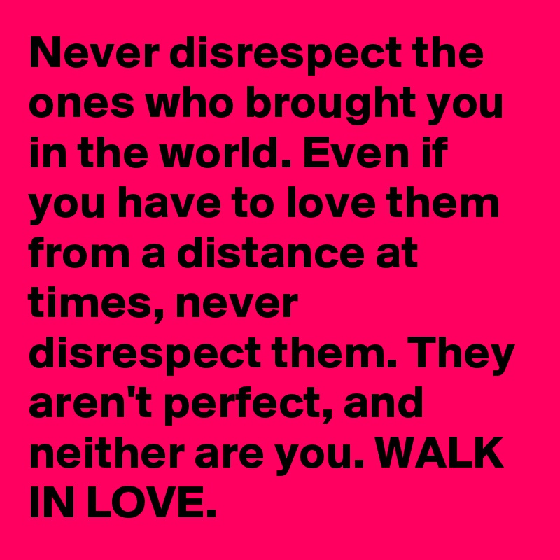 Never disrespect the ones who brought you in the world. Even if you have to love them from a distance at times, never disrespect them. They aren't perfect, and neither are you. WALK IN LOVE.