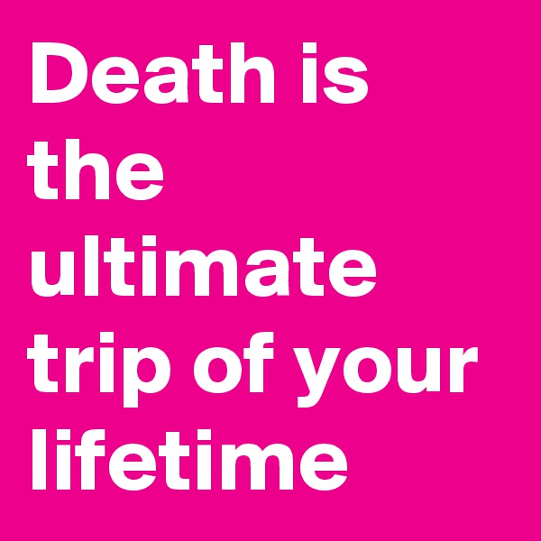 Death is the ultimate trip of your lifetime