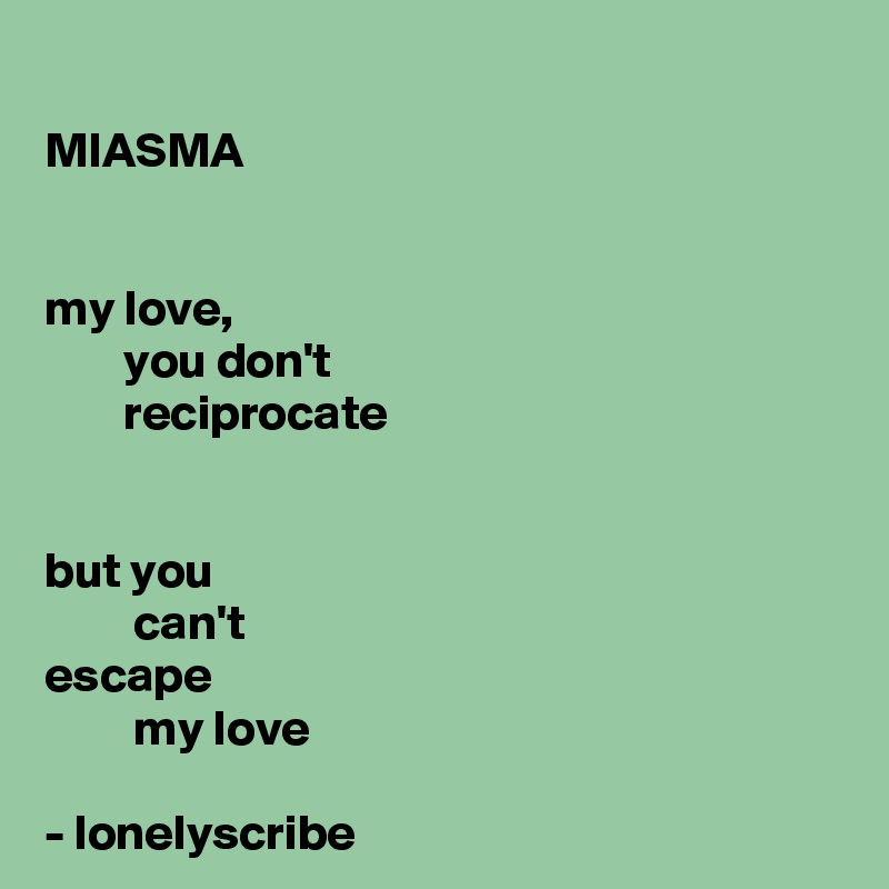 
MIASMA


my love,
        you don't 
        reciprocate 


but you 
         can't 
escape 
         my love 

- lonelyscribe 
