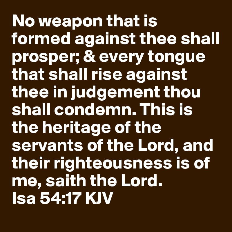 No weapon that is formed against thee shall prosper; & every tongue that shall rise against thee in judgement thou shall condemn. This is the heritage of the servants of the Lord, and their righteousness is of me, saith the Lord.          Isa 54:17 KJV 
