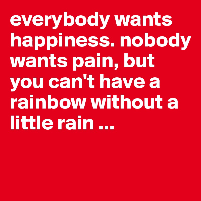everybody wants happiness. nobody wants pain, but you can't have a rainbow without a little rain ...

