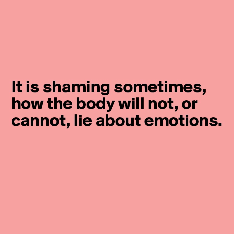 



It is shaming sometimes, how the body will not, or cannot, lie about emotions.




