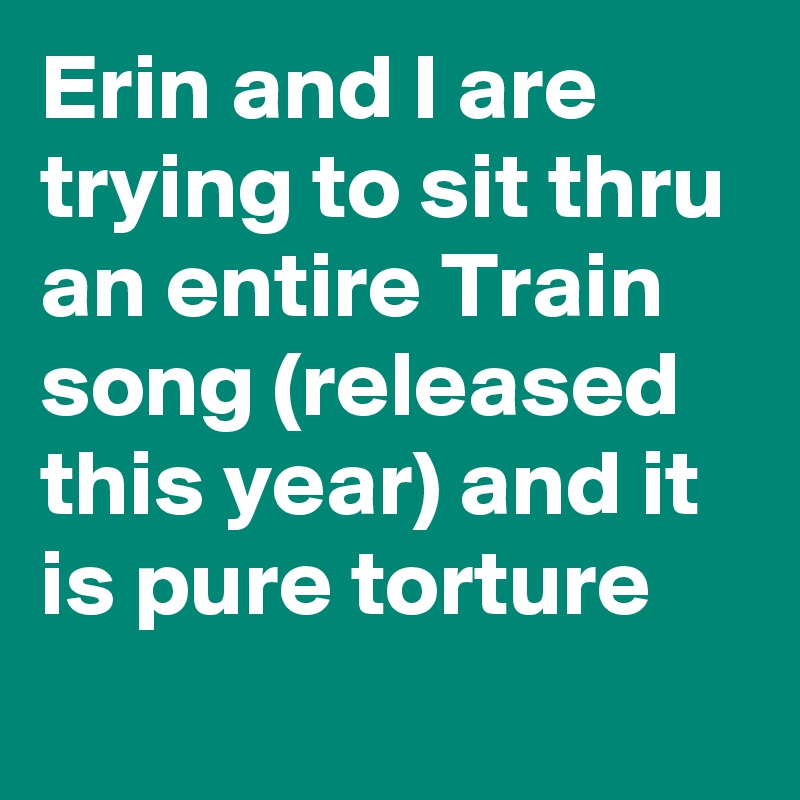 Erin and I are trying to sit thru an entire Train song (released this year) and it is pure torture