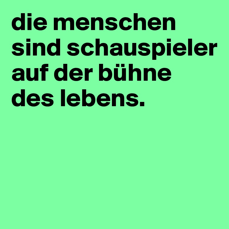 die menschen sind schauspieler auf der bühne des lebens. 



