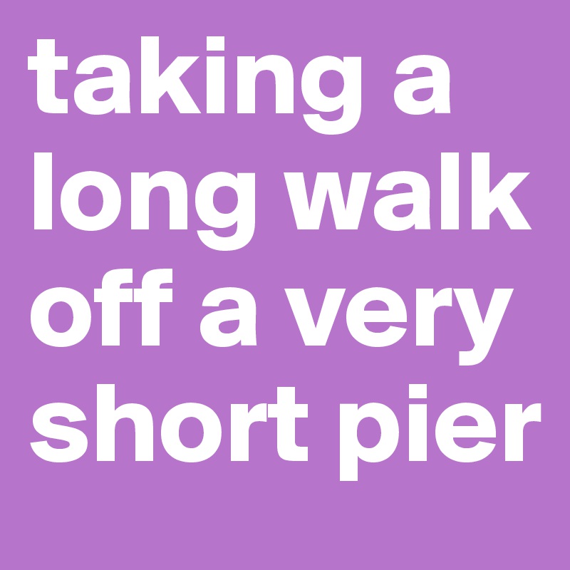 taking a long walk off a very short pier