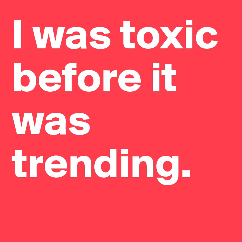 I was toxic before it was trending.
