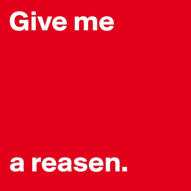Give me




a reasen.