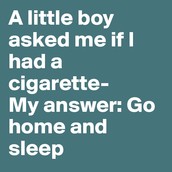 A little boy asked me if I had a cigarette-
My answer: Go home and sleep