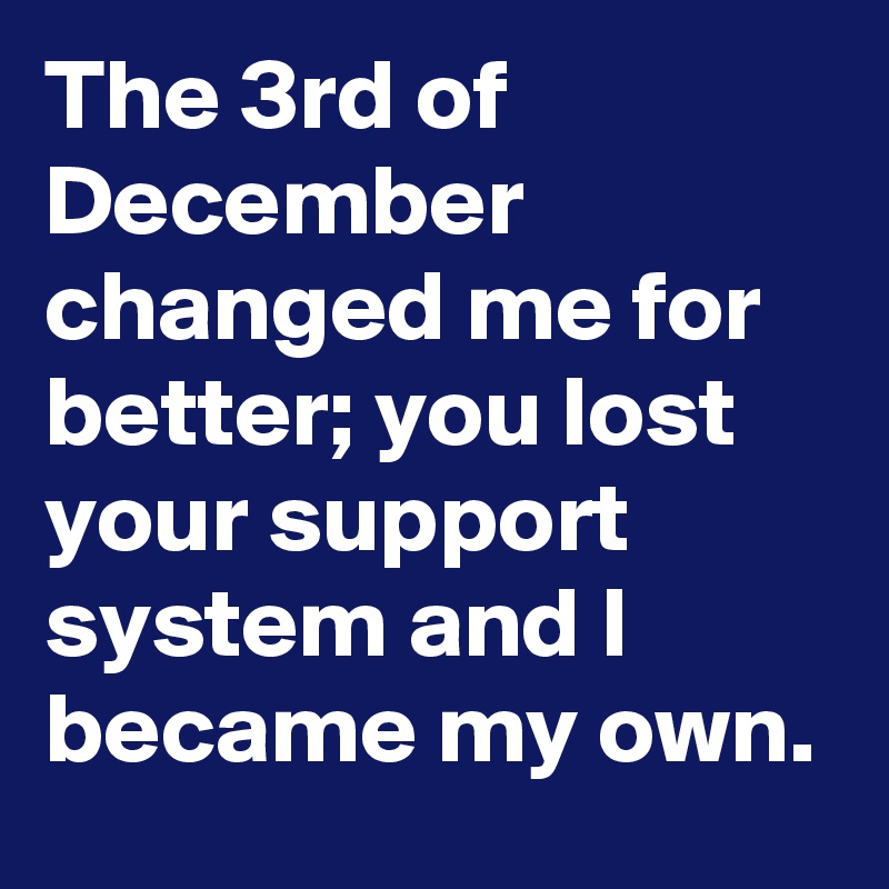 The 3rd of December changed me for better; you lost your support system and I became my own.