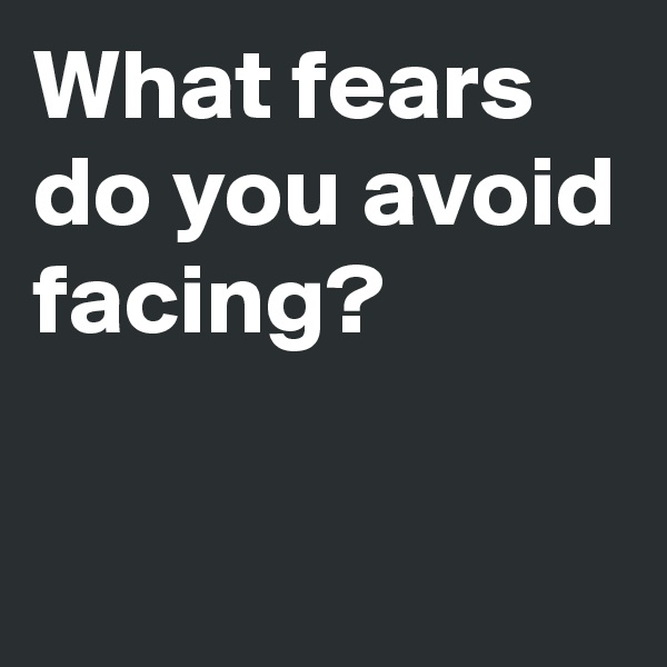What fears do you avoid facing?

