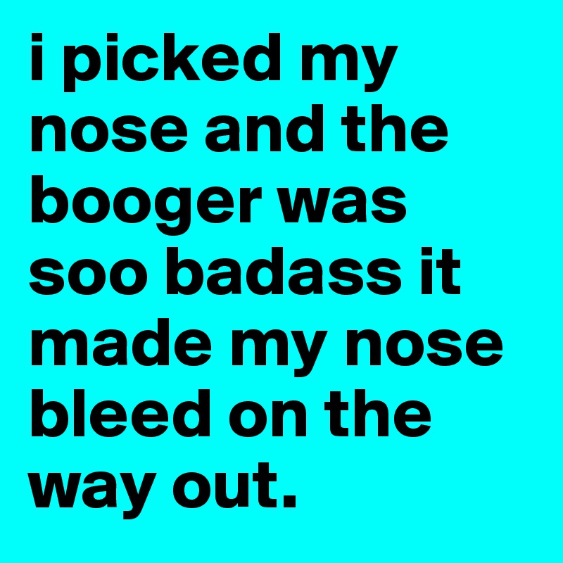 i picked my nose and the booger was soo badass it made my nose bleed on the way out.