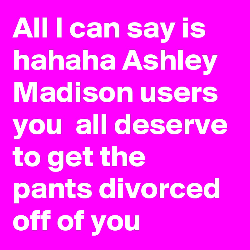 All I can say is hahaha Ashley Madison users you  all deserve to get the pants divorced off of you