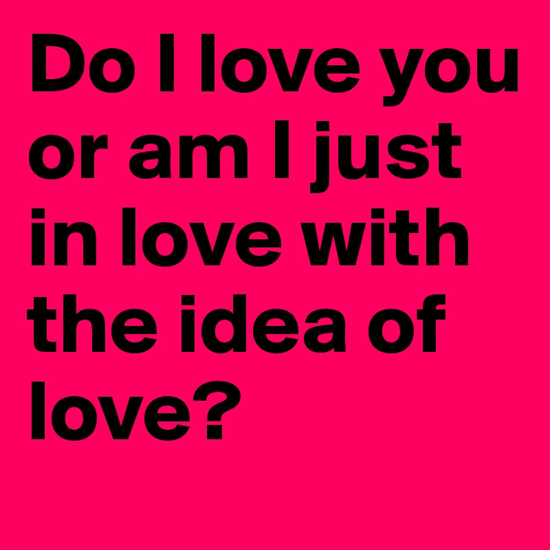 Do I love you or am I just in love with the idea of love?