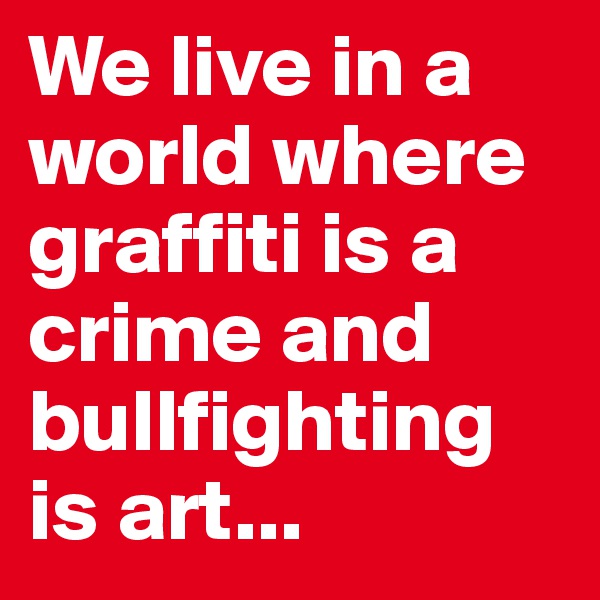 We live in a world where graffiti is a crime and bullfighting is art...