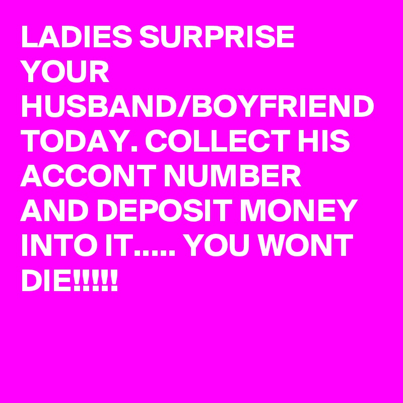LADIES SURPRISE YOUR HUSBAND/BOYFRIEND TODAY. COLLECT HIS ACCONT NUMBER AND DEPOSIT MONEY INTO IT..... YOU WONT DIE!!!!!