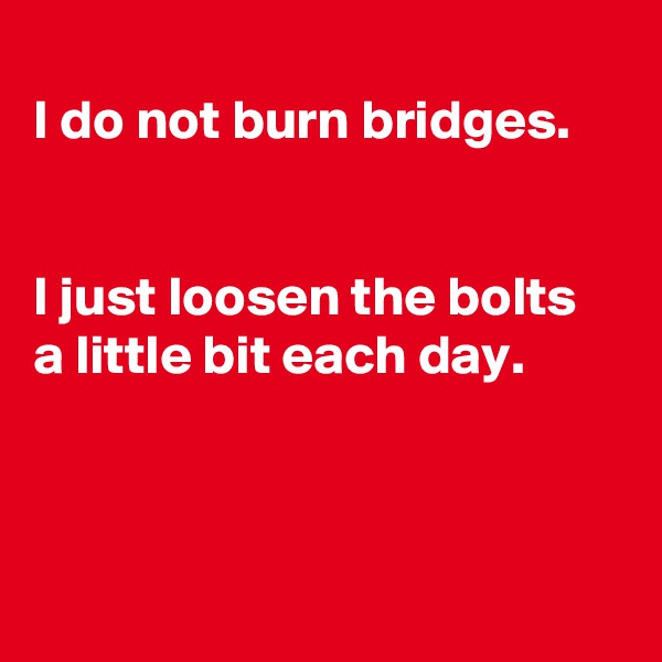 
I do not burn bridges.


I just loosen the bolts a little bit each day.




