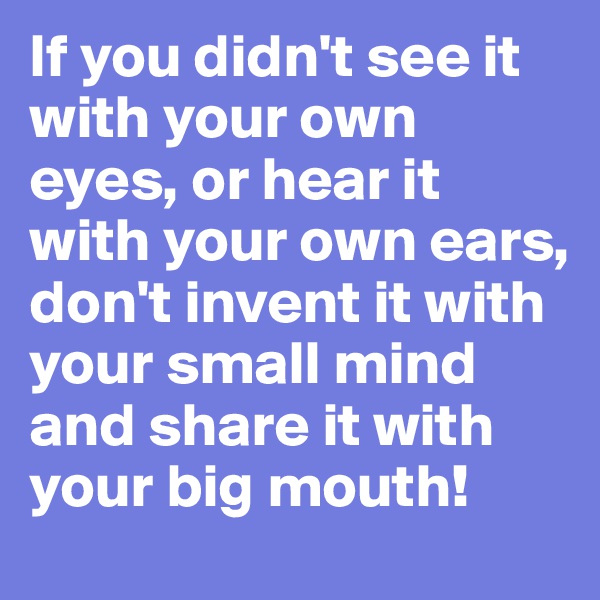 If you didn't see it with your own eyes, or hear it with your own ears, don't invent it with your small mind and share it with your big mouth!