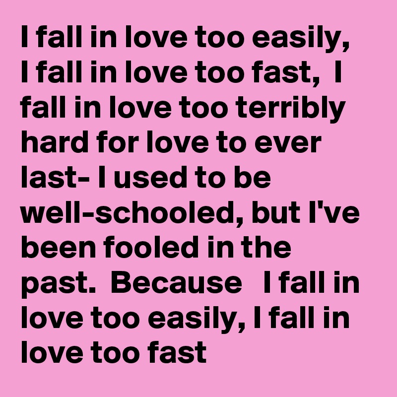 I fall in love too easily,   I fall in love too fast,  I fall in love too terribly  hard for love to ever last- I used to be well-schooled, but I've  been fooled in the past.  Because   I fall in love too easily, I fall in love too fast