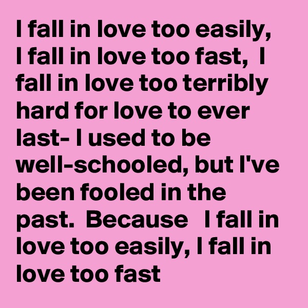 I fall in love too easily,   I fall in love too fast,  I fall in love too terribly  hard for love to ever last- I used to be well-schooled, but I've  been fooled in the past.  Because   I fall in love too easily, I fall in love too fast
