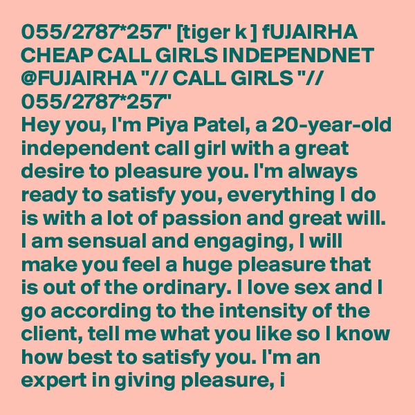 055/2787*257" [tiger k ] fUJAIRHA CHEAP CALL GIRLS INDEPENDNET @FUJAIRHA "// CALL GIRLS "// 055/2787*257" 
Hey you, I'm Piya Patel, a 20-year-old independent call girl with a great desire to pleasure you. I'm always ready to satisfy you, everything I do is with a lot of passion and great will. I am sensual and engaging, I will make you feel a huge pleasure that is out of the ordinary. I love sex and I go according to the intensity of the client, tell me what you like so I know how best to satisfy you. I'm an expert in giving pleasure, i