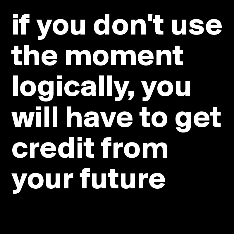 if you don't use the moment logically, you will have to get credit from your future