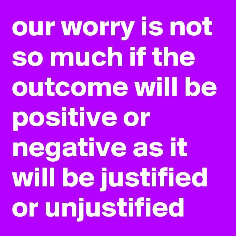 our worry is not so much if the outcome will be positive or negative as it will be justified or unjustified
