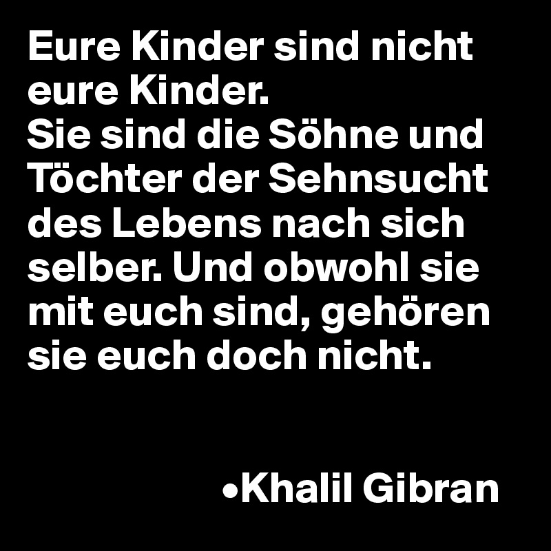 Eure Kinder sind nicht eure Kinder.
Sie sind die Söhne und Töchter der Sehnsucht des Lebens nach sich selber. Und obwohl sie mit euch sind, gehören sie euch doch nicht.


                      •Khalil Gibran