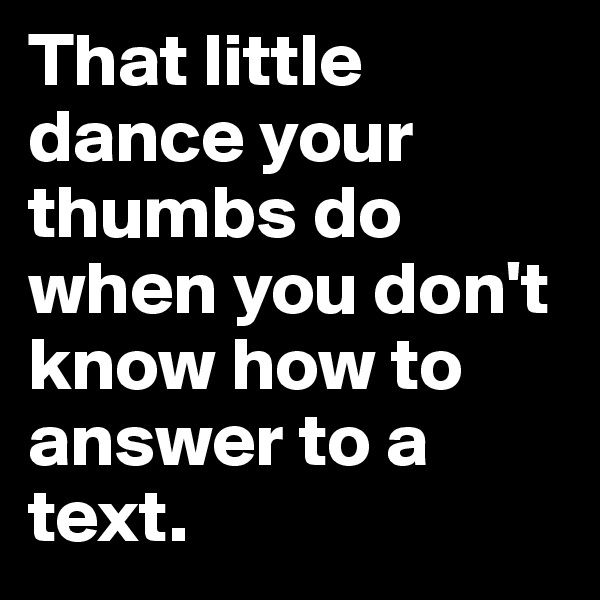 That little dance your thumbs do when you don't know how to answer to a text.
