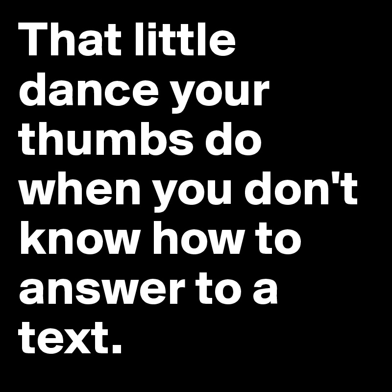 That little dance your thumbs do when you don't know how to answer to a text.