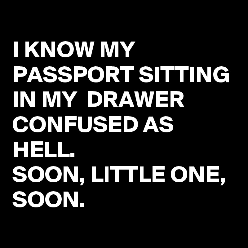 
I KNOW MY PASSPORT SITTING IN MY  DRAWER CONFUSED AS HELL.
SOON, LITTLE ONE, SOON.